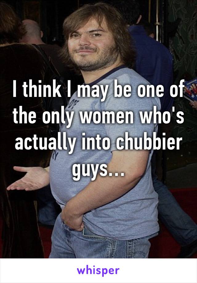 I think I may be one of the only women who's actually into chubbier guys…