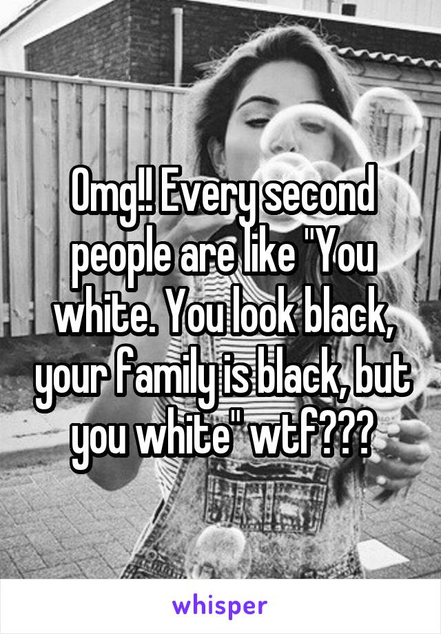 Omg!! Every second people are like "You white. You look black, your family is black, but you white" wtf???