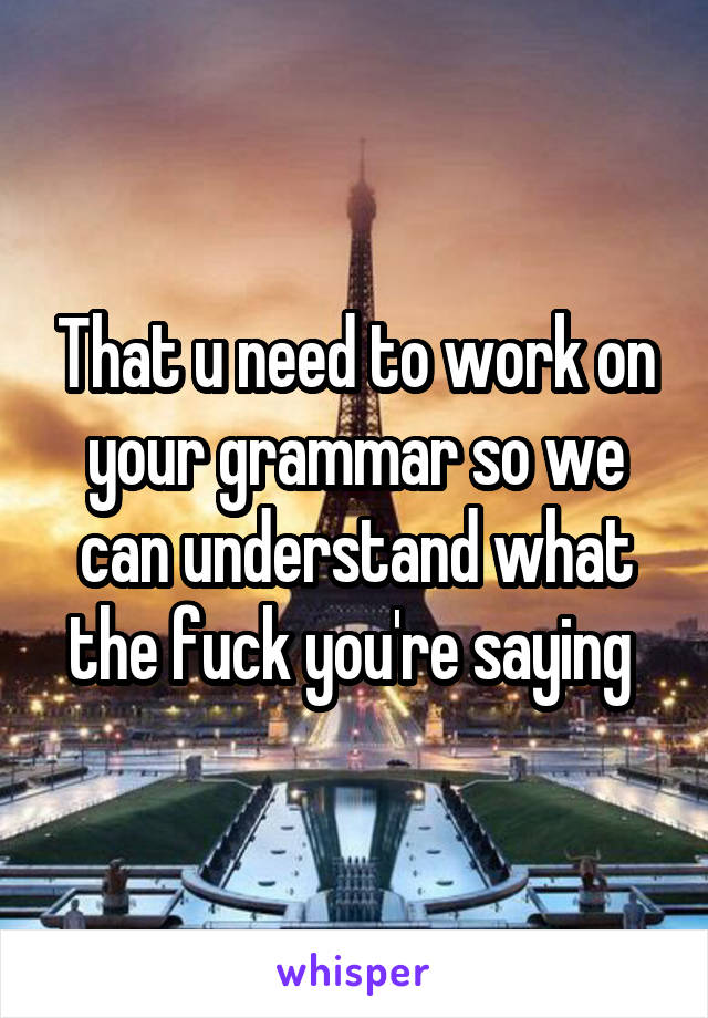 That u need to work on your grammar so we can understand what the fuck you're saying 