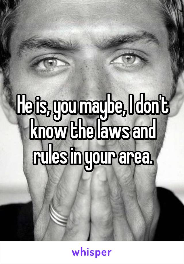 He is, you maybe, I don't know the laws and rules in your area.