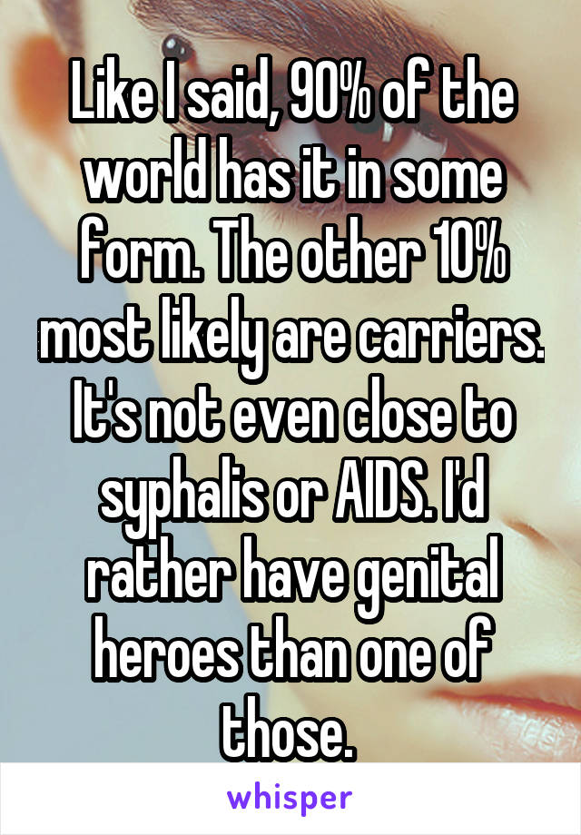 Like I said, 90% of the world has it in some form. The other 10% most likely are carriers. It's not even close to syphalis or AIDS. I'd rather have genital heroes than one of those. 