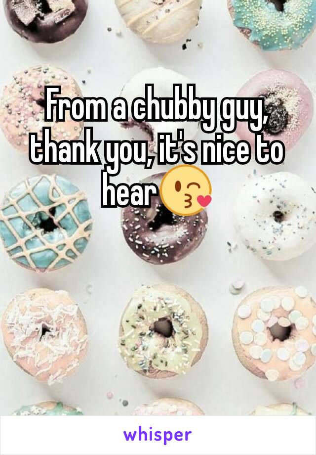 From a chubby guy, thank you, it's nice to hear😘