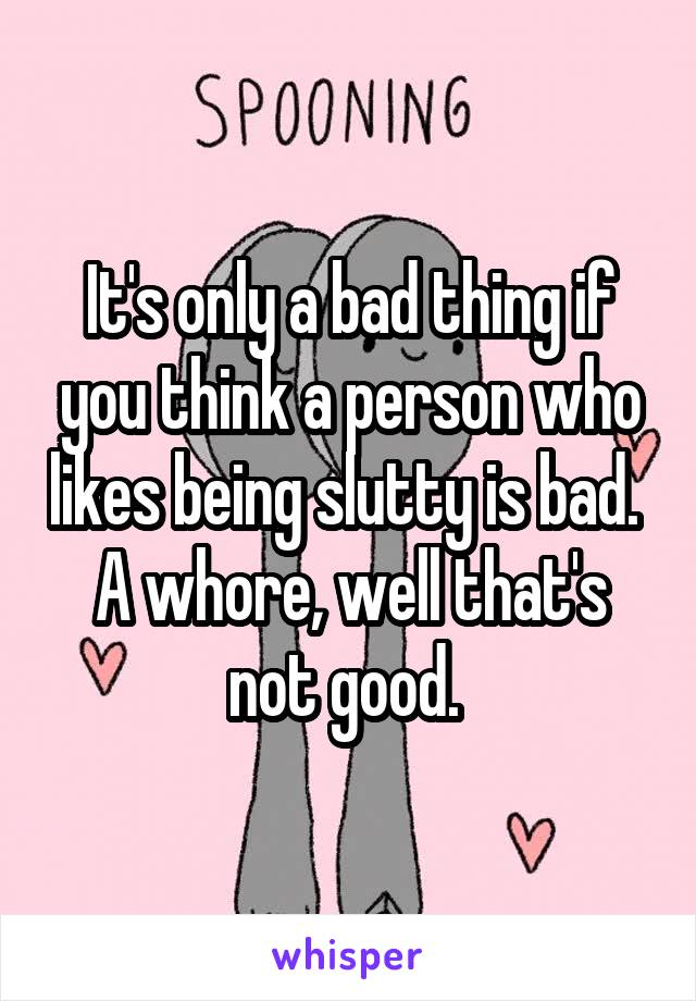 It's only a bad thing if you think a person who likes being slutty is bad.  A whore, well that's not good. 