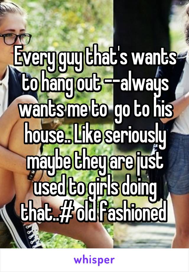 Every guy that's wants to hang out --always wants me to  go to his house.. Like seriously maybe they are just used to girls doing that..# old fashioned 