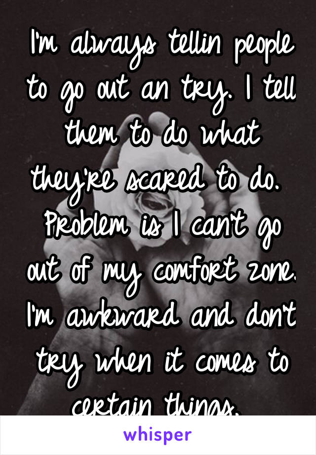 I'm always tellin people to go out an try. I tell them to do what they're scared to do. 
Problem is I can't go out of my comfort zone. I'm awkward and don't try when it comes to certain things. 