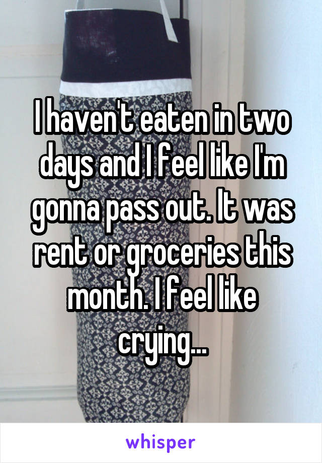 I haven't eaten in two days and I feel like I'm gonna pass out. It was rent or groceries this month. I feel like crying...