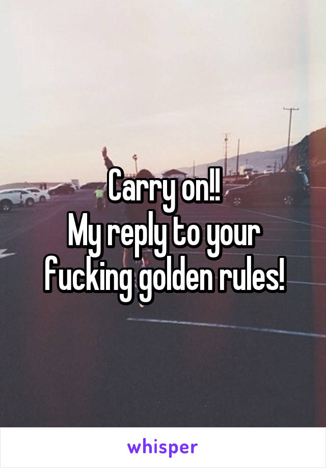 Carry on!!
My reply to your fucking golden rules!