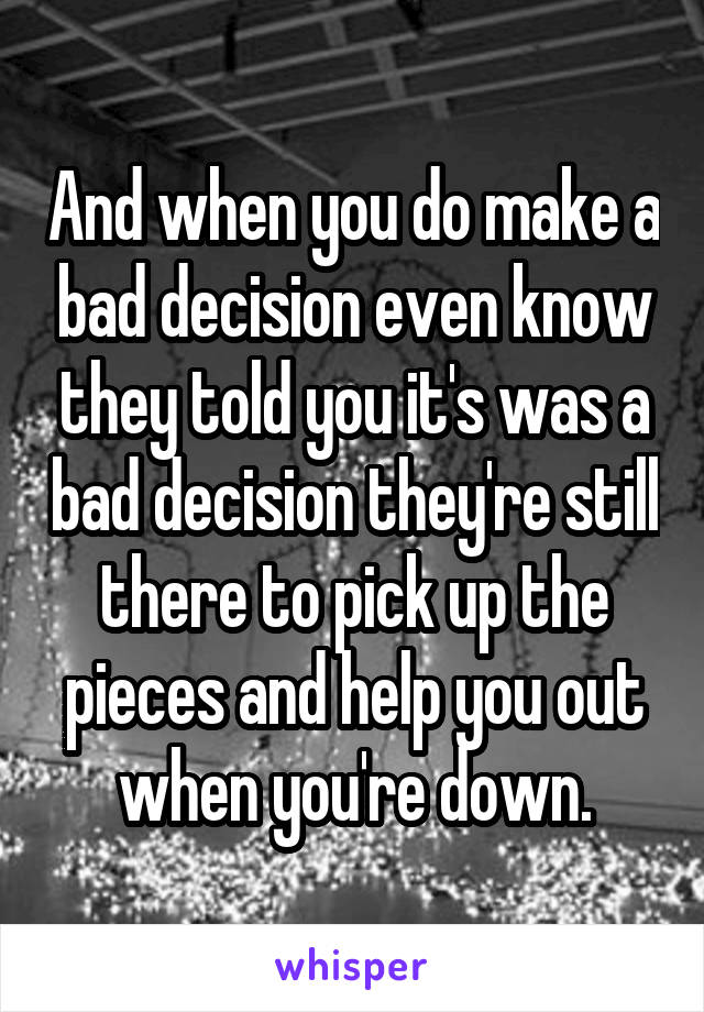 And when you do make a bad decision even know they told you it's was a bad decision they're still there to pick up the pieces and help you out when you're down.