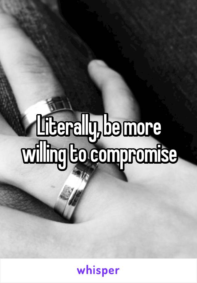 Literally, be more willing to compromise