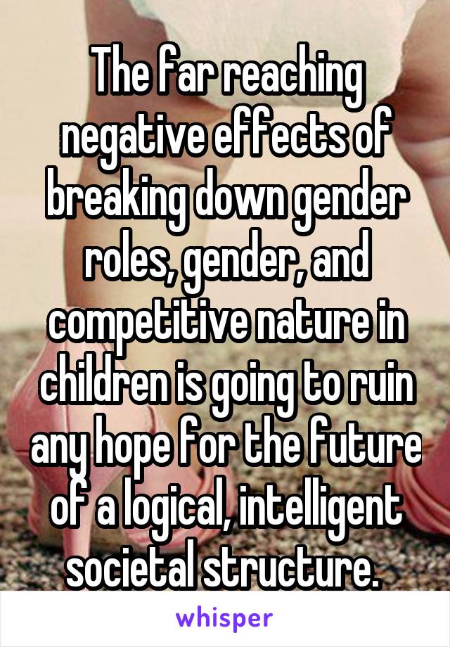 The far reaching negative effects of breaking down gender roles, gender, and competitive nature in children is going to ruin any hope for the future of a logical, intelligent societal structure. 