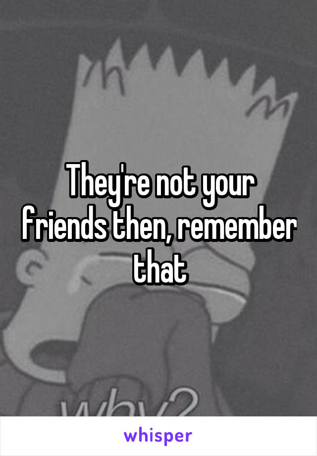 They're not your friends then, remember that