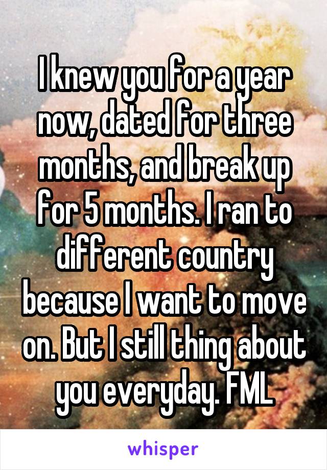 I knew you for a year now, dated for three months, and break up for 5 months. I ran to different country because I want to move on. But I still thing about you everyday. FML