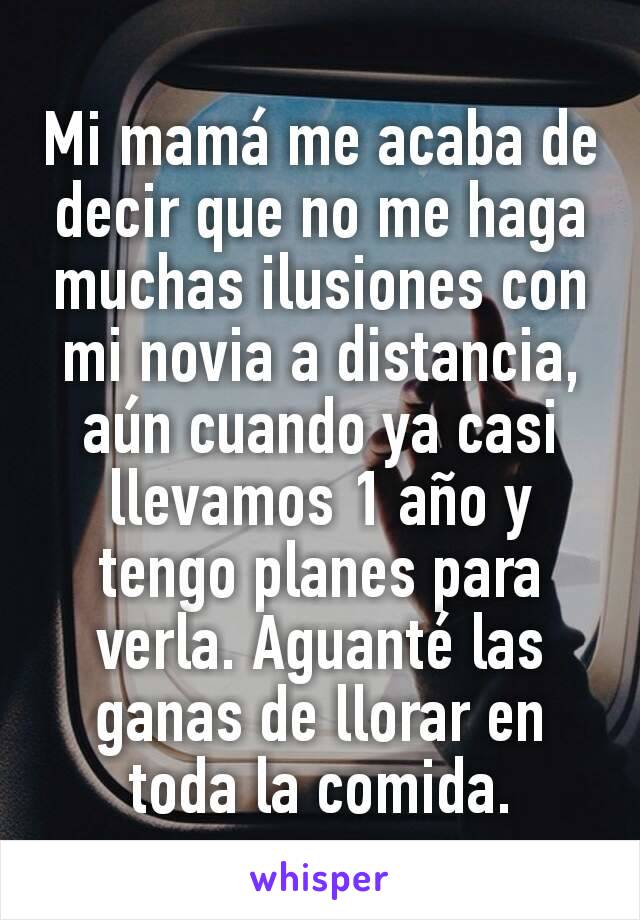 Mi mamá me acaba de decir que no me haga muchas ilusiones con mi novia a distancia, aún cuando ya casi llevamos 1 año y tengo planes para verla. Aguanté las ganas de llorar en toda la comida.