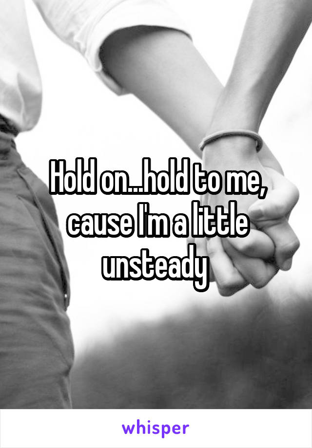 Hold on...hold to me, cause I'm a little unsteady 