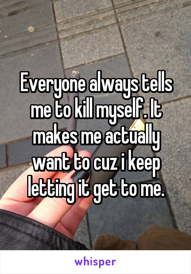 Everyone always tells me to kill myself. It makes me actually want to cuz i keep letting it get to me.