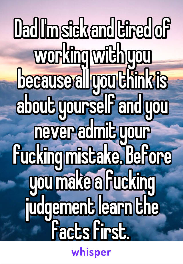 Dad I'm sick and tired of working with you because all you think is about yourself and you never admit your fucking mistake. Before you make a fucking judgement learn the facts first. 