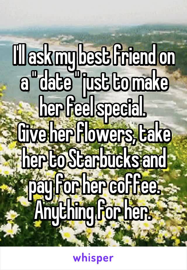 I'll ask my best friend on a " date " just to make her feel special. 
Give her flowers, take her to Starbucks and pay for her coffee.
Anything for her. 