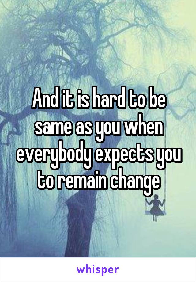 And it is hard to be same as you when everybody expects you to remain change