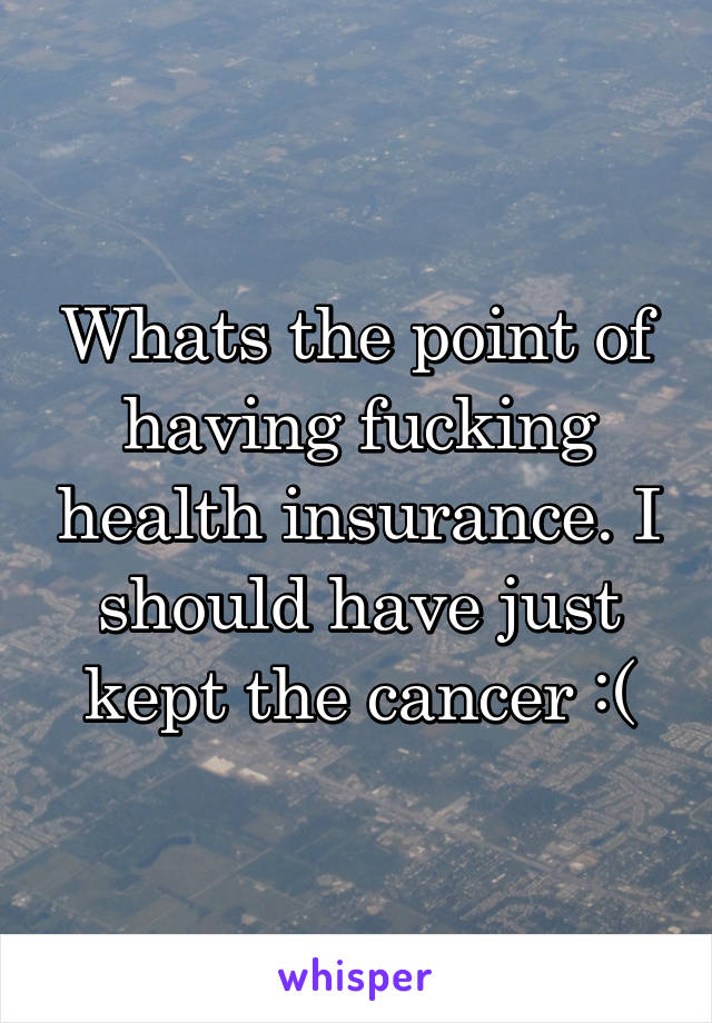 Whats the point of having fucking health insurance. I should have just kept the cancer :(