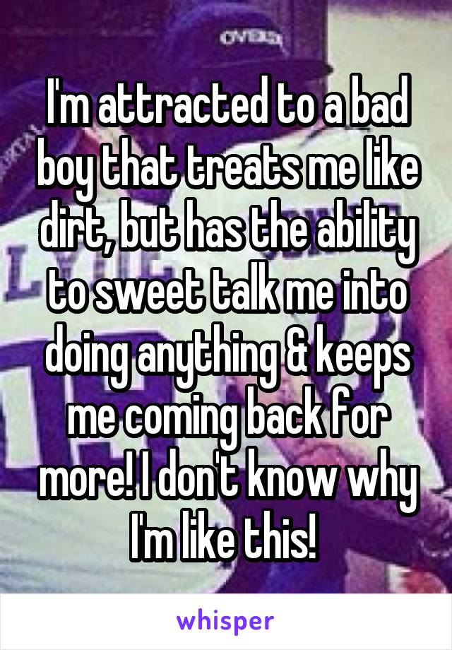 I'm attracted to a bad boy that treats me like dirt, but has the ability to sweet talk me into doing anything & keeps me coming back for more! I don't know why I'm like this! 