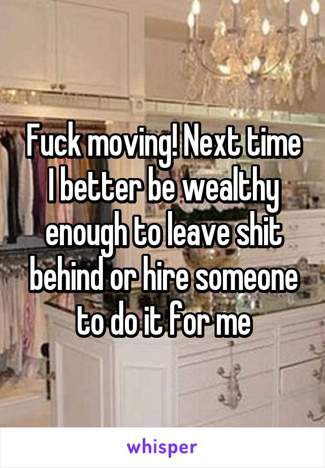 Fuck moving! Next time I better be wealthy enough to leave shit behind or hire someone to do it for me