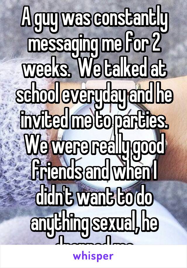 A guy was constantly messaging me for 2 weeks.  We talked at school everyday and he invited me to parties. We were really good friends and when I didn't want to do anything sexual, he dropped me