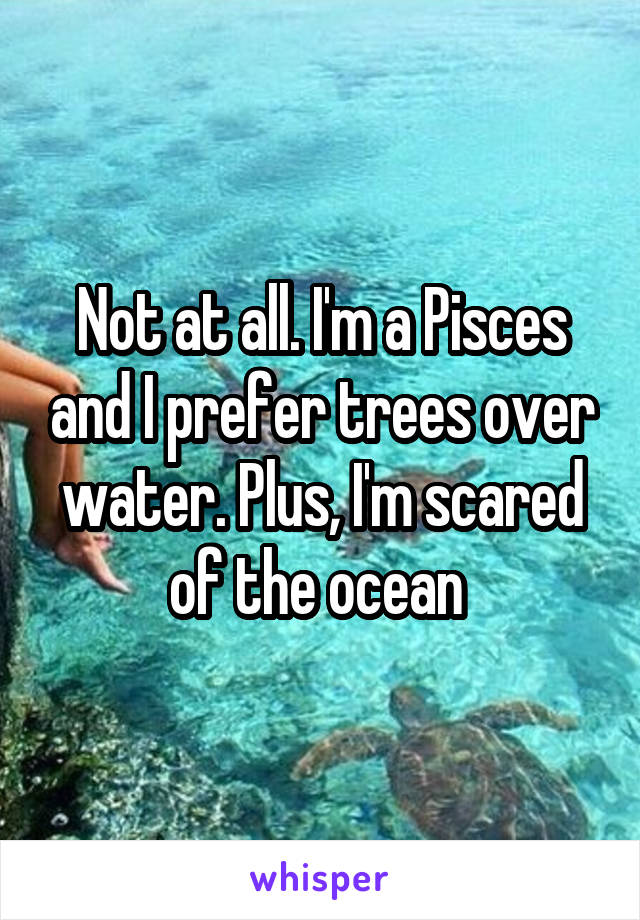 Not at all. I'm a Pisces and I prefer trees over water. Plus, I'm scared of the ocean 