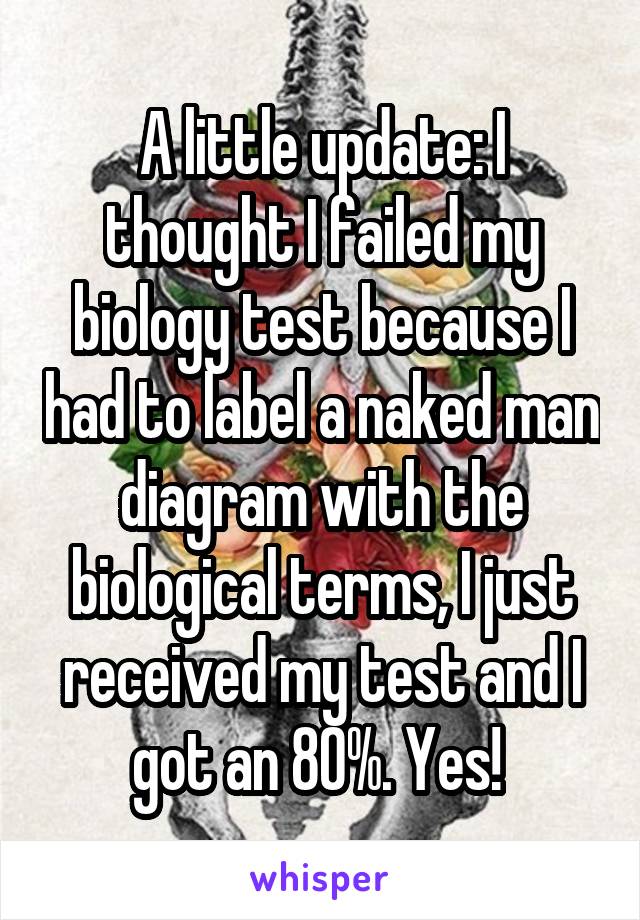 A little update: I thought I failed my biology test because I had to label a naked man diagram with the biological terms, I just received my test and I got an 80%. Yes! 