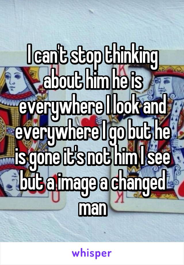 I can't stop thinking about him he is everywhere I look and everywhere I go but he is gone it's not him I see but a image a changed man