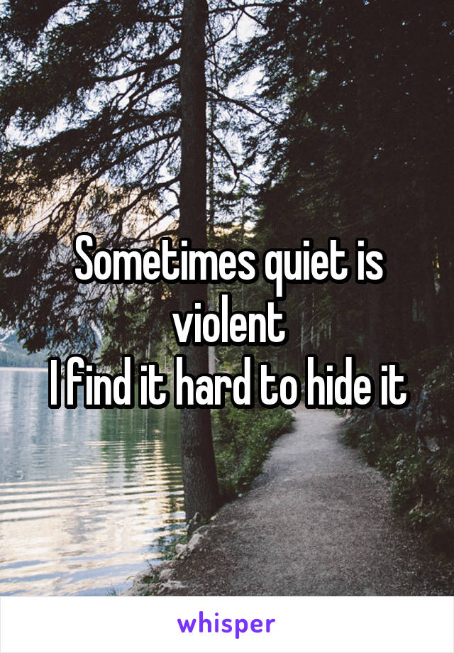 Sometimes quiet is violent
I find it hard to hide it