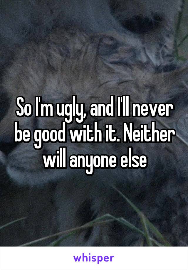 So I'm ugly, and I'll never be good with it. Neither will anyone else