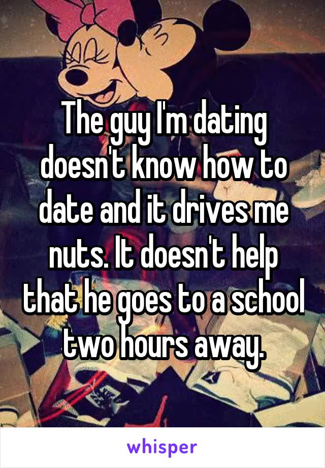 The guy I'm dating doesn't know how to date and it drives me nuts. It doesn't help that he goes to a school two hours away.