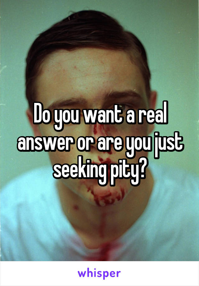 Do you want a real answer or are you just seeking pity?