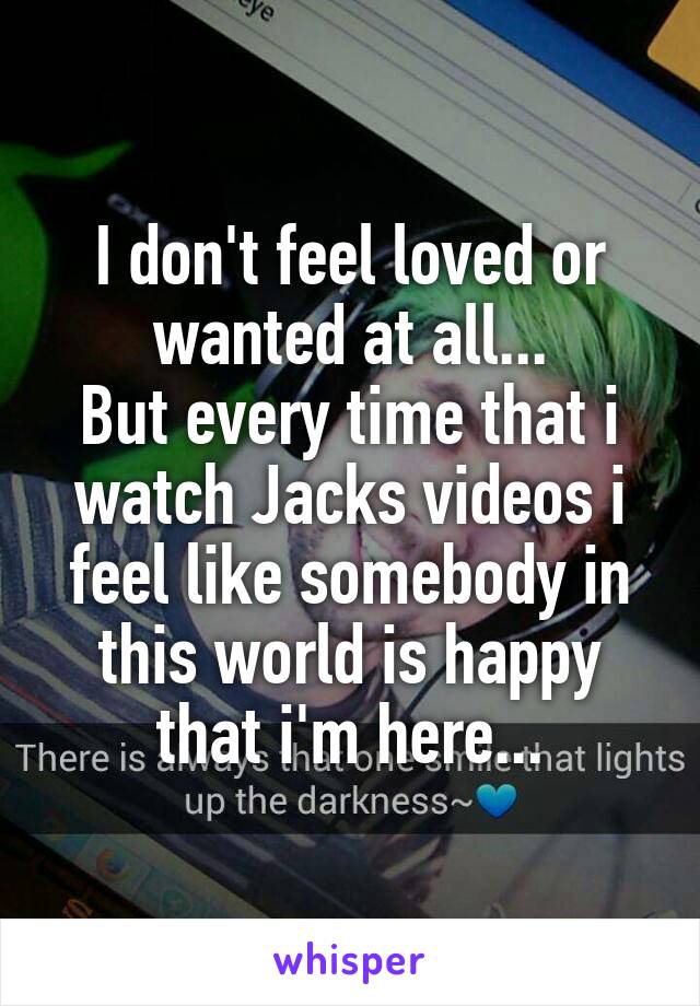 I don't feel loved or wanted at all...
But every time that i watch Jacks videos i feel like somebody in this world is happy that i'm here...