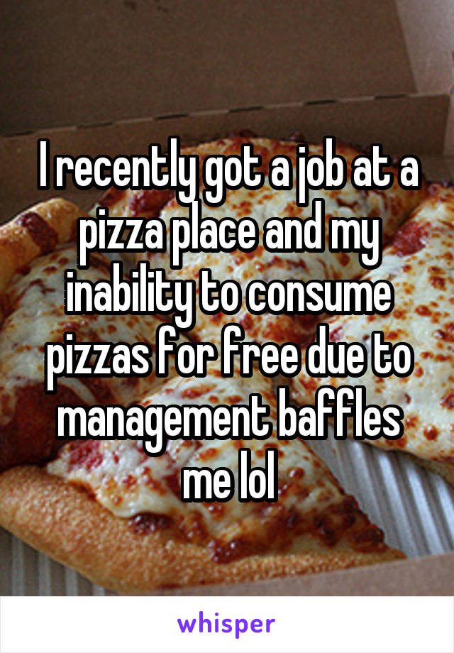 I recently got a job at a pizza place and my inability to consume pizzas for free due to management baffles me lol