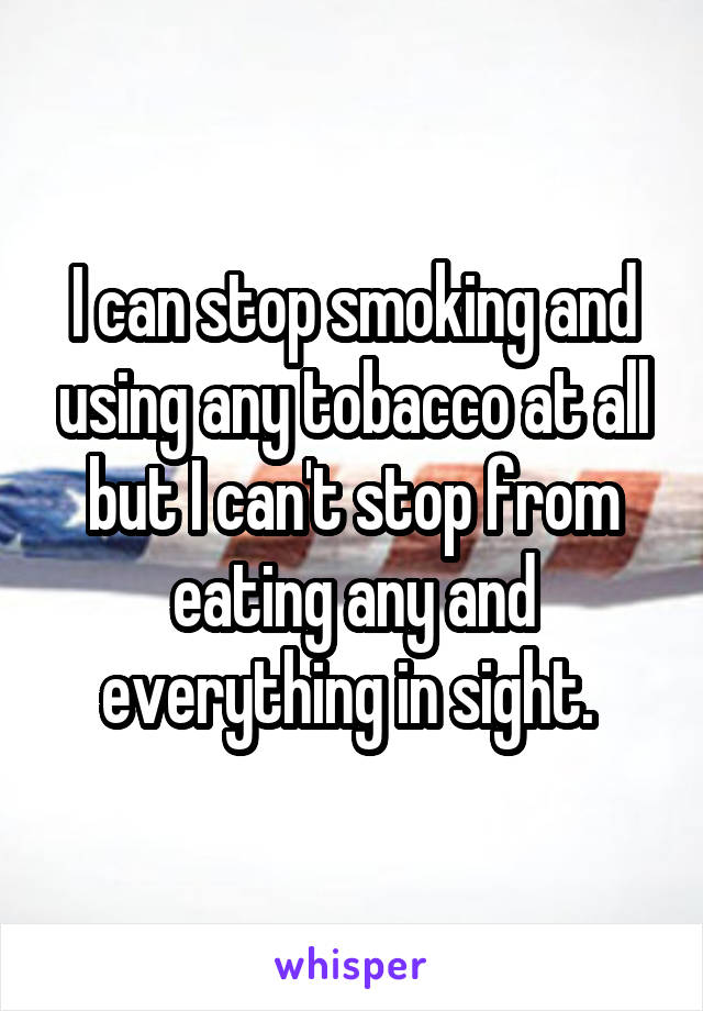 I can stop smoking and using any tobacco at all but I can't stop from eating any and everything in sight. 