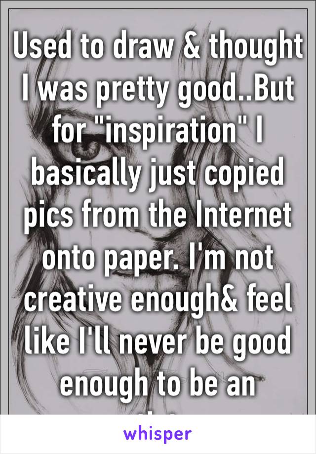 Used to draw & thought I was pretty good..But for "inspiration" I basically just copied pics from the Internet onto paper. I'm not creative enough& feel like I'll never be good enough to be an artist…