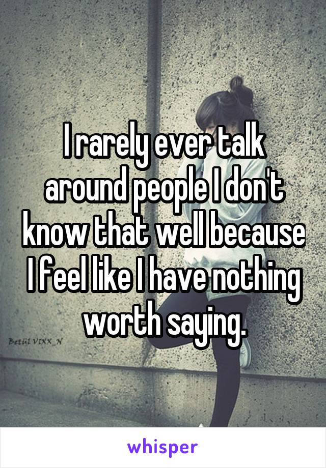 I rarely ever talk around people I don't know that well because I feel like I have nothing worth saying.