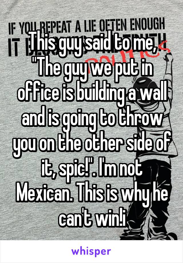 This guy said to me, "The guy we put in office is building a wall and is going to throw you on the other side of it, spic!". I'm not Mexican. This is why he can't win!i