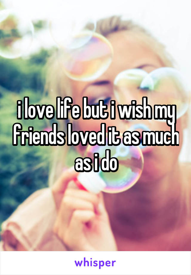 i love life but i wish my friends loved it as much as i do