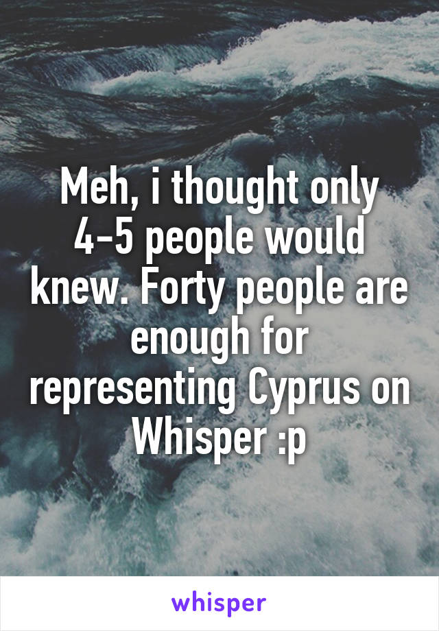 Meh, i thought only 4-5 people would knew. Forty people are enough for representing Cyprus on Whisper :p