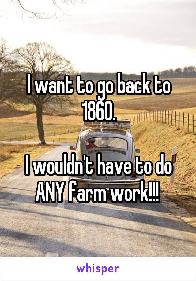 I want to go back to 1860.

I wouldn't have to do ANY farm work!!! 