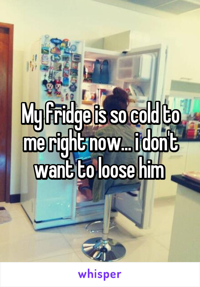 My fridge is so cold to me right now... i don't want to loose him 
