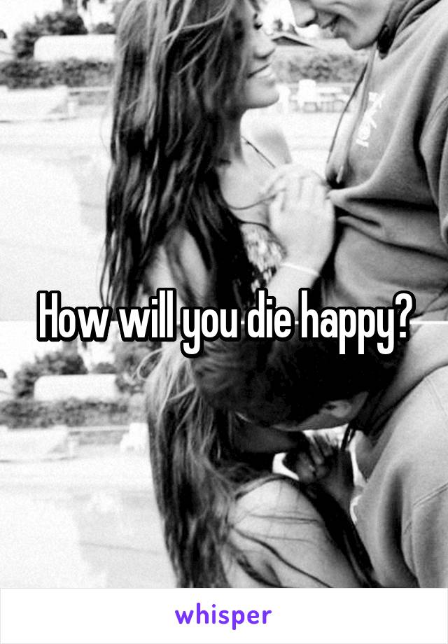 How will you die happy?