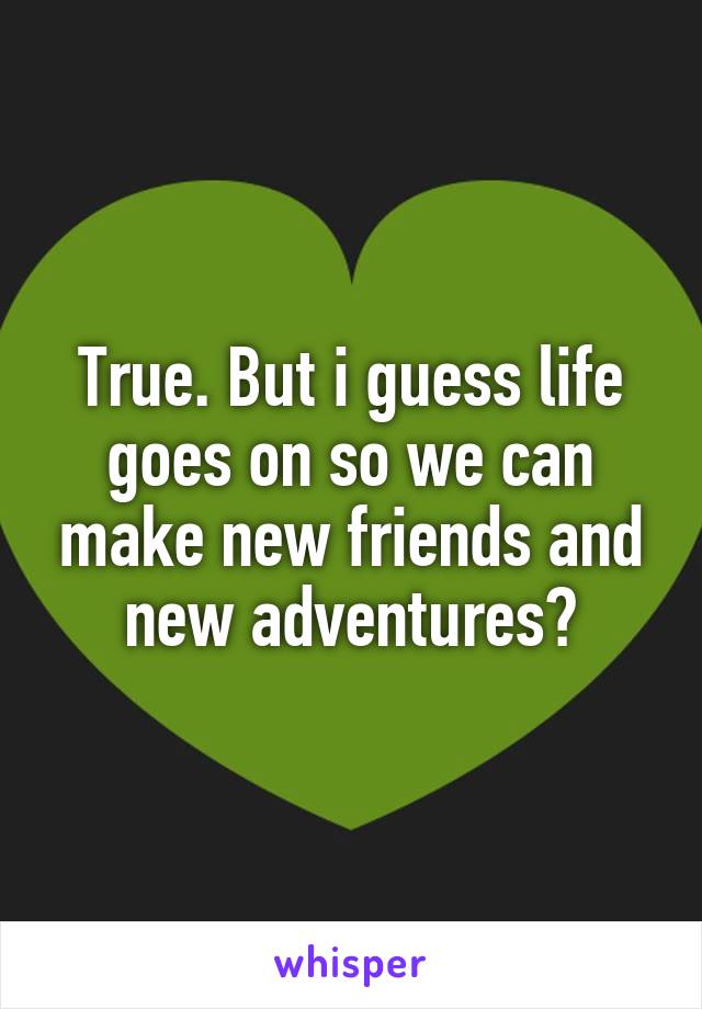 True. But i guess life goes on so we can make new friends and new adventures?