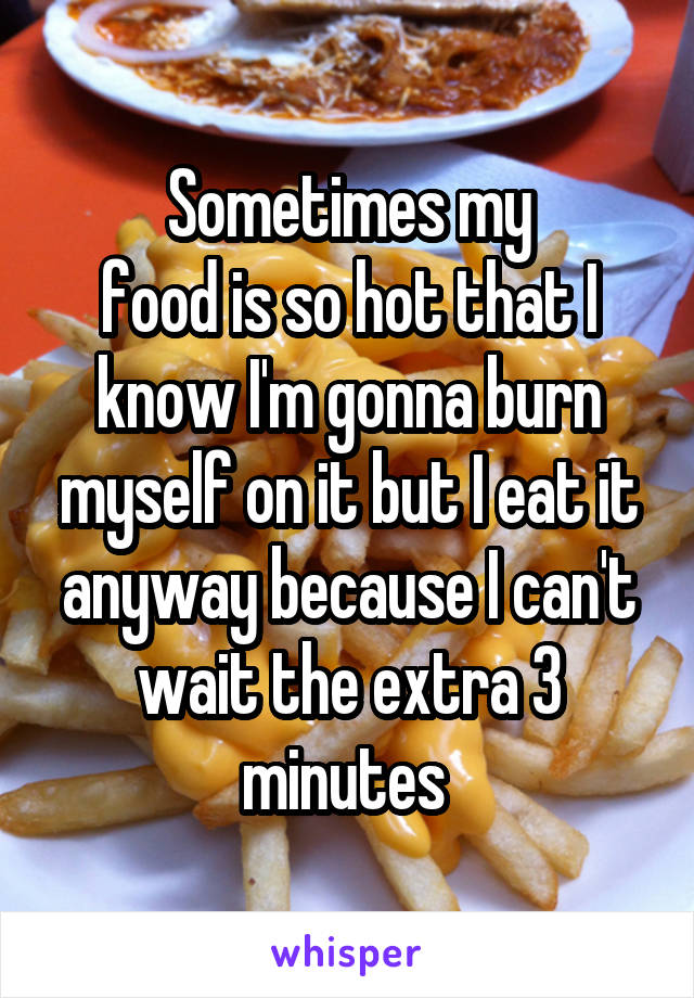 Sometimes my
food is so hot that I know I'm gonna burn myself on it but I eat it anyway because I can't wait the extra 3 minutes 