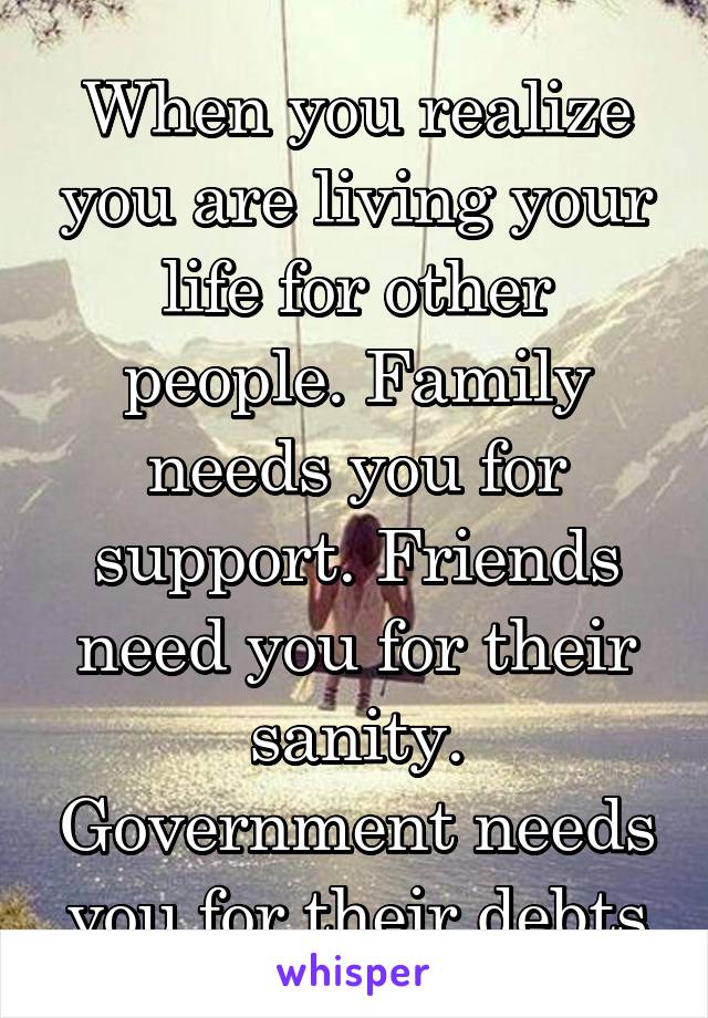 When you realize you are living your life for other people. Family needs you for support. Friends need you for their sanity. Government needs you for their debts