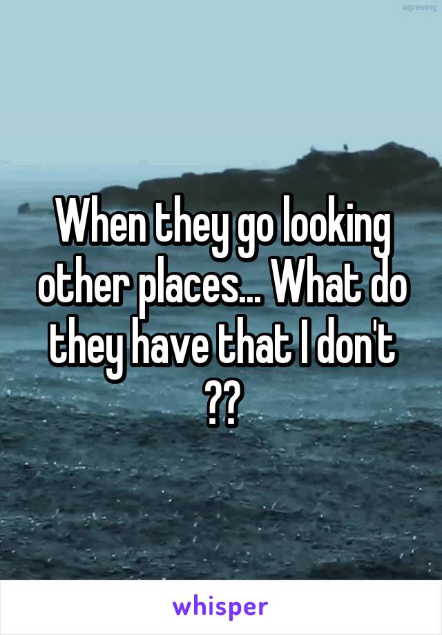 When they go looking other places... What do they have that I don't ??