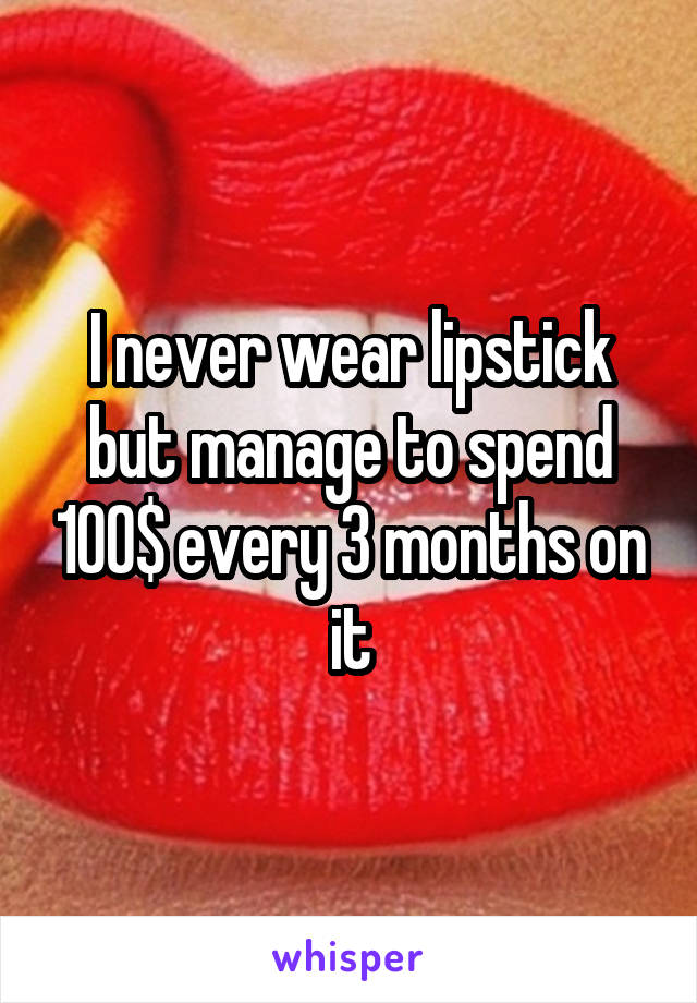 I never wear lipstick but manage to spend 100$ every 3 months on it