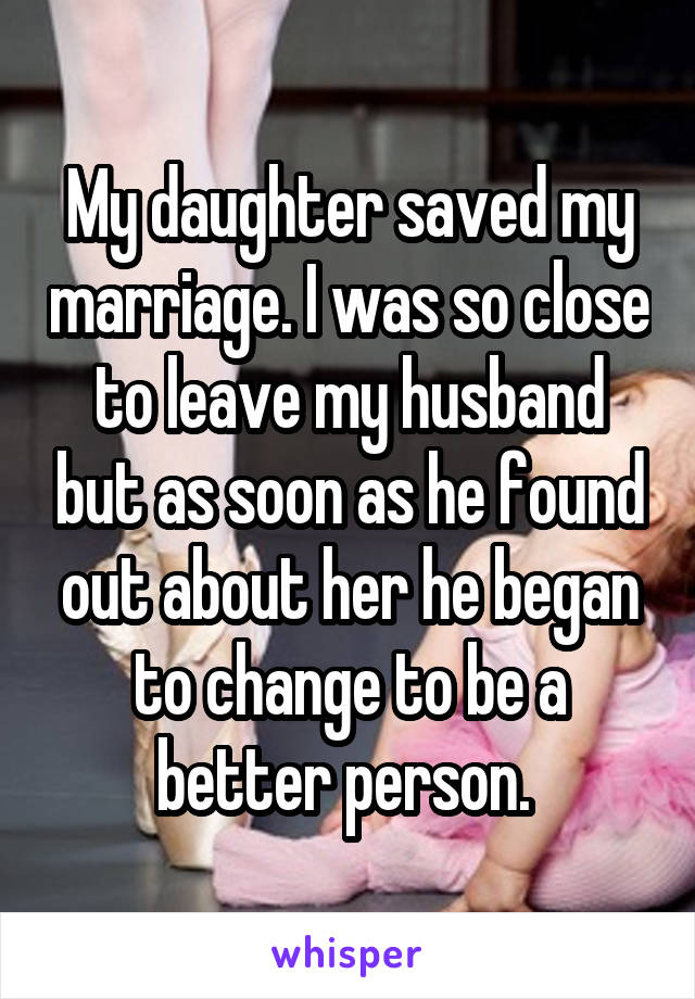 My daughter saved my marriage. I was so close to leave my husband but as soon as he found out about her he began to change to be a better person. 